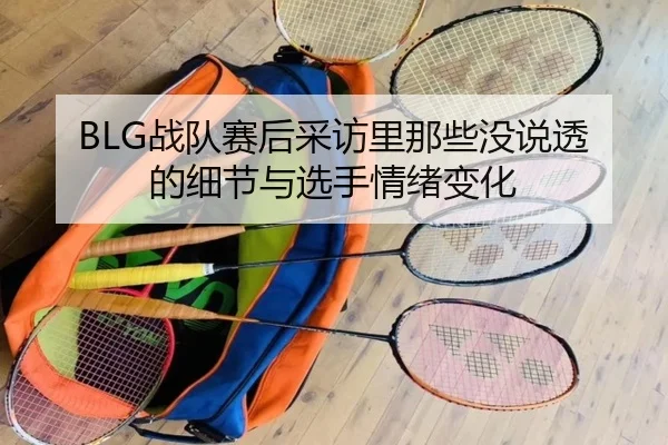 BLG战队赛后采访里那些没说透的细节与选手情绪变化